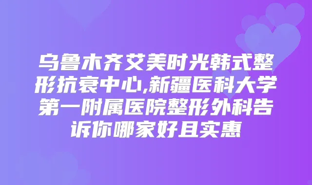乌鲁木齐艾美时光韩式整形抗衰中心,新疆医科大学第一附属医院整形外科告诉你哪家好且实惠