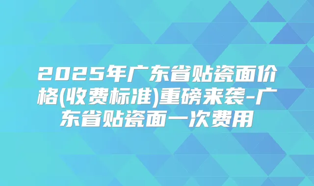 2025年广东省贴瓷面价格(收费标准)重磅来袭-广东省贴瓷面一次费用