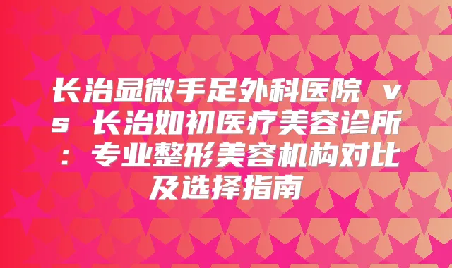 长治显微手足外科医院 vs 长治如初医疗美容诊所：专业整形美容机构对比及选择指南