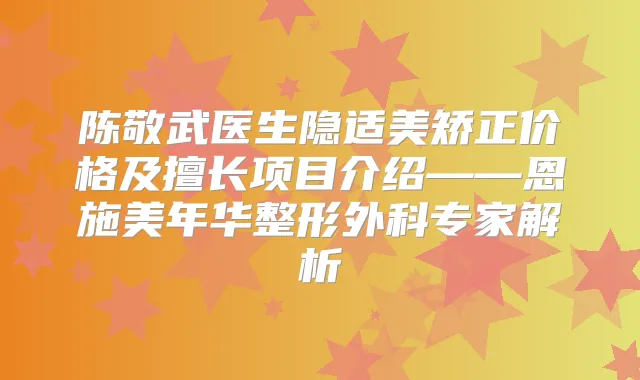 陈敬武医生隐适美矫正价格及擅长项目介绍——恩施美年华整形外科专家解析