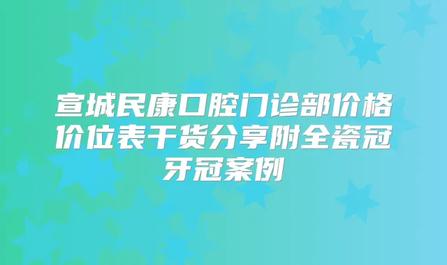 宣城民康口腔门诊部价格价位表干货分享附全瓷冠牙冠案例