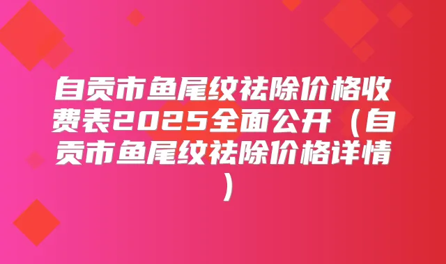 自贡市鱼尾纹祛除价格收费表2025全面公开（自贡市鱼尾纹祛除价格详情）