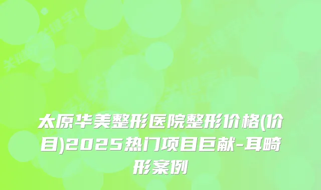 太原华美整形医院整形价格(价目)2025热门项目巨献-耳畸形案例