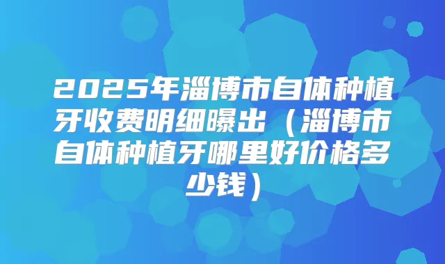 2025年淄博市自体种植牙收费明细曝出（淄博市自体种植牙哪里好价格多少钱）