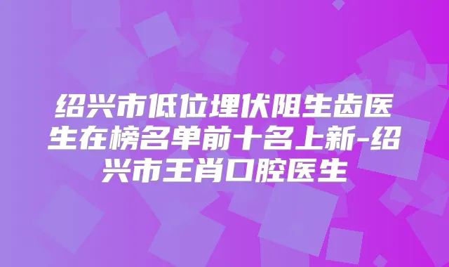 绍兴市低位埋伏阻生齿医生在榜名单前十名上新-绍兴市王肖口腔医生