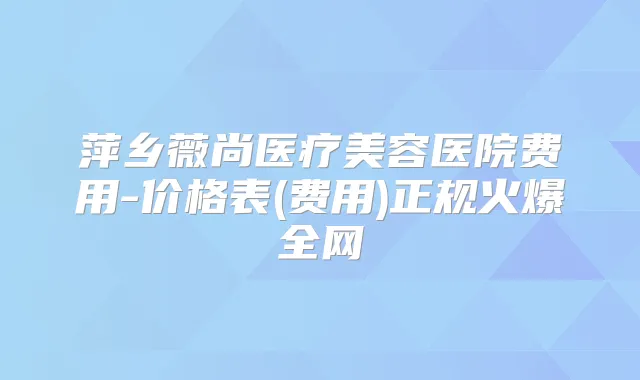 萍乡薇尚医疗美容医院费用-价格表(费用)正规火爆全网