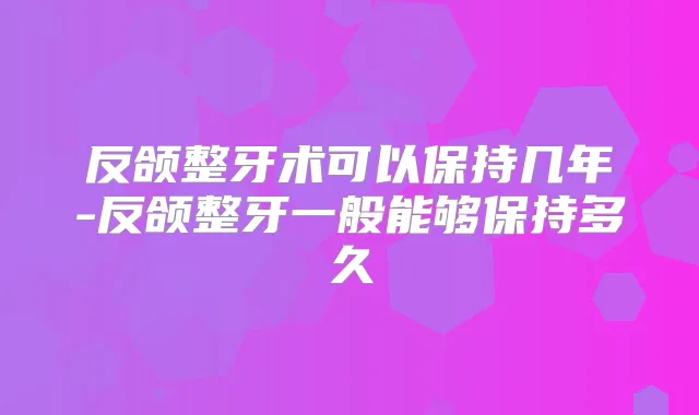 反颌整牙术可以保持几年-反颌整牙一般能够保持多久