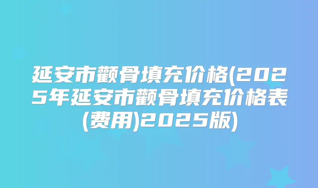 延安市颧骨填充价格(2025年延安市颧骨填充价格表(费用)2025版)