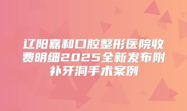 辽阳嘉和口腔整形医院收费明细2025全新发布附补牙洞手术案例