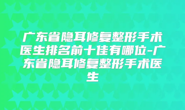 广东省隐耳修复整形手术医生排名前十佳有哪位-广东省隐耳修复整形手术医生