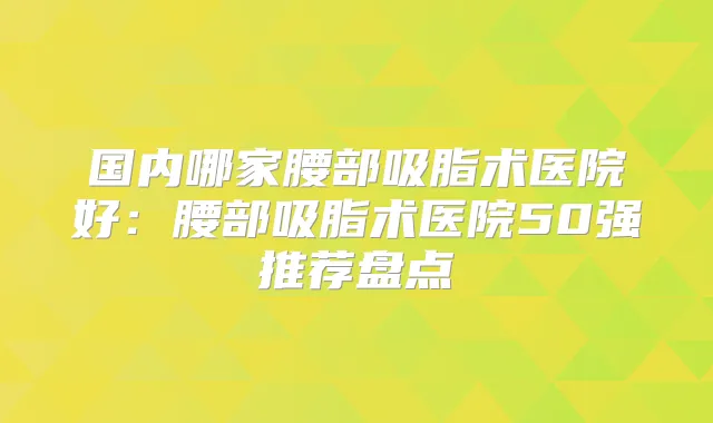 国内哪家腰部吸脂术医院好：腰部吸脂术医院50强推荐盘点