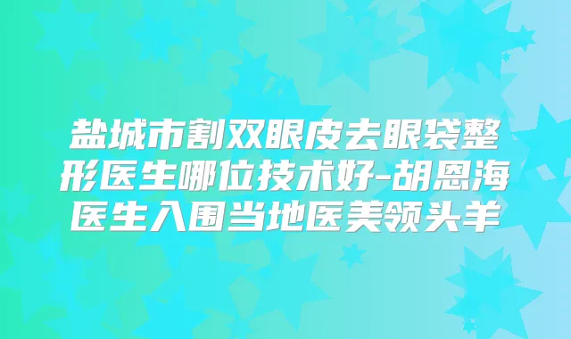 盐城市割双眼皮去眼袋整形医生哪位技术好-胡恩海医生入围当地医美