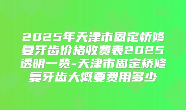 2025年天津市固定桥修复牙齿价格收费表2025透明一览-天津市固定桥修复牙齿大概要费用多少