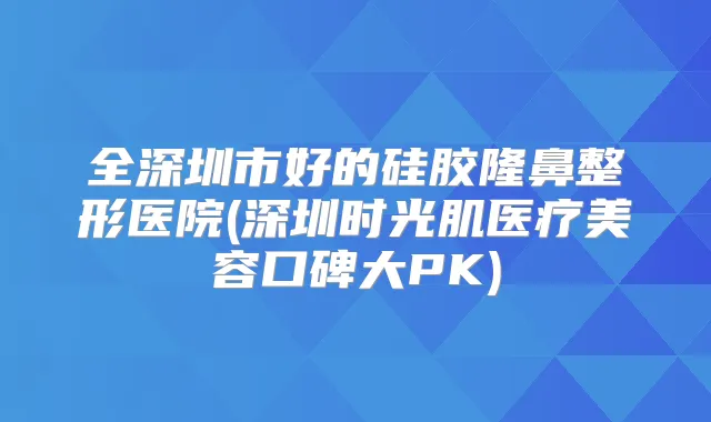 全深圳市好的硅胶隆鼻整形医院(深圳时光肌医疗美容口碑大PK)