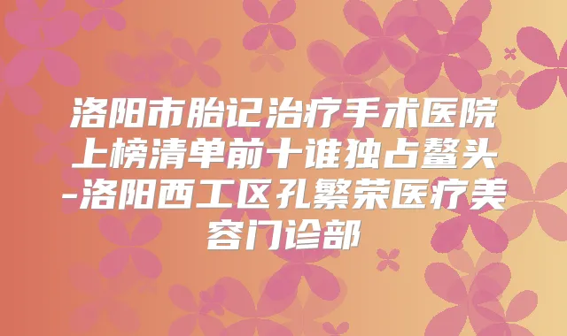 洛阳市胎记手术医院上榜清单前十谁独占鳌头-洛阳西工区孔繁荣医疗美容门诊部
