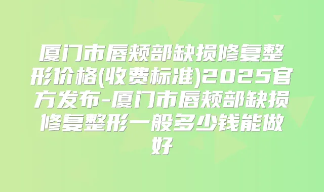 厦门市唇颊部缺损修复整形价格(收费标准)2025官方发布-厦门市唇颊部缺损修复整形一般多少钱能做好