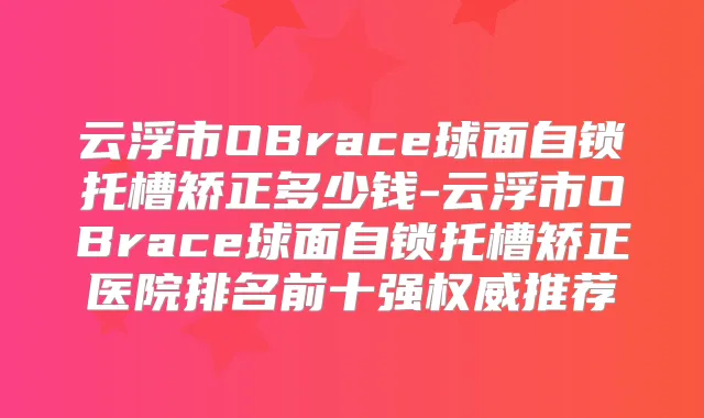 云浮市OBrace球面自锁托槽矫正多少钱-云浮市OBrace球面自锁托槽矫正医院排名前十强推荐