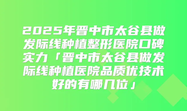 2025年晋中市太谷县做发际线种植整形医院口碑实力「晋中市太谷县做发际线种植医院品质优技术好的有哪几位」