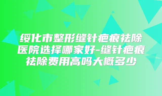 绥化市整形缝针疤痕祛除医院选择哪家好-缝针疤痕祛除费用高吗大概多少