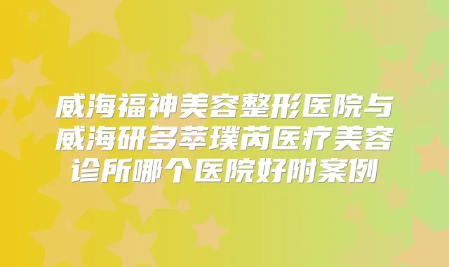 威海福神美容整形医院与威海研多萃璞芮医疗美容诊所哪个医院好附案例