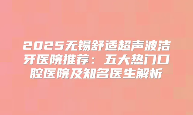 2025无锡舒适超声波洁牙医院推荐：五大热门口腔医院及知名医生解析