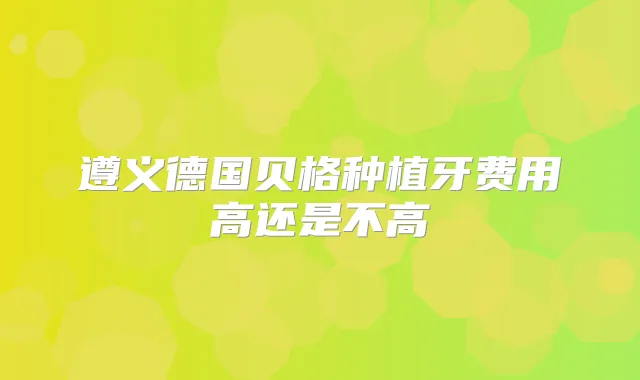 遵义德国贝格种植牙费用高还是不高
