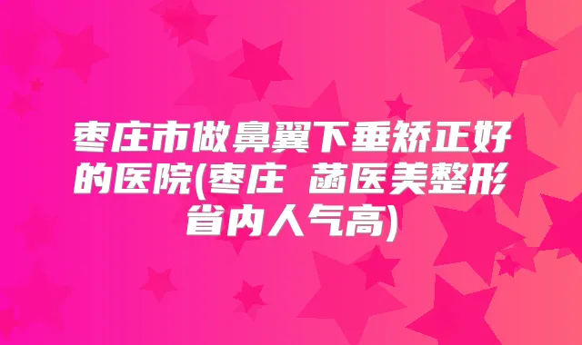 枣庄市做鼻翼下垂矫正好的医院(枣庄洢菡医美整形省内人气高)