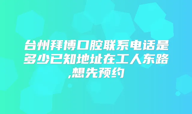 台州拜博口腔联系电话是多少已知地址在工人东路,想先预约
