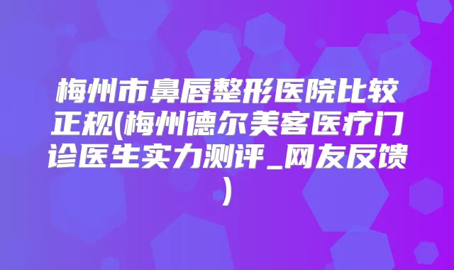梅州市鼻唇整形医院比较正规(梅州德尔美客医疗门诊医生实力测评_网友反馈)