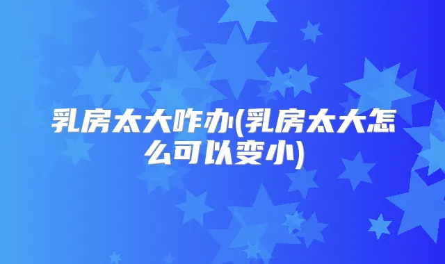 乳房太大咋办(乳房太大怎么可以变小)