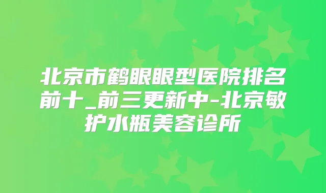 北京市鹤眼眼型医院排名前十_前三更新中-北京敏护水瓶美容诊所