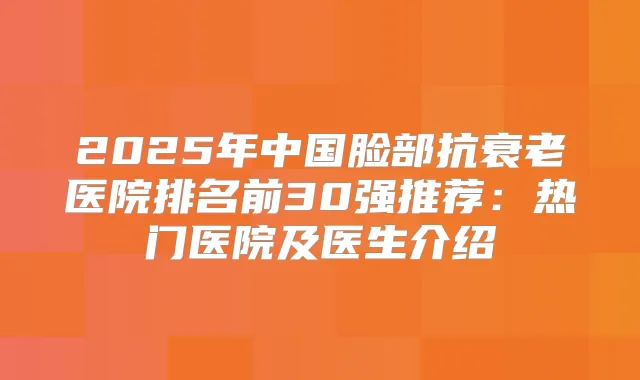 2025年中国脸部抗衰老医院排名前30强推荐：热门医院及医生介绍