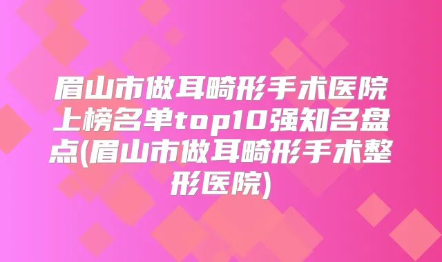 眉山市做耳畸形手术医院上榜名单top10强知名盘点(眉山市做耳畸形手术整形医院)