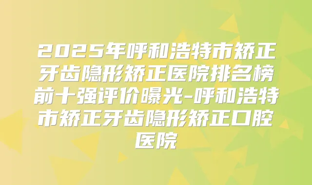 2025年呼和浩特市矫正牙齿隐形矫正医院排名榜前十强评价曝光-呼和浩特市矫正牙齿隐形矫正口腔医院