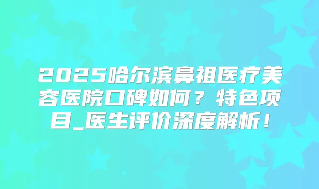 2025哈尔滨鼻祖医疗美容医院口碑如何？特色项目_医生评价深度解析！