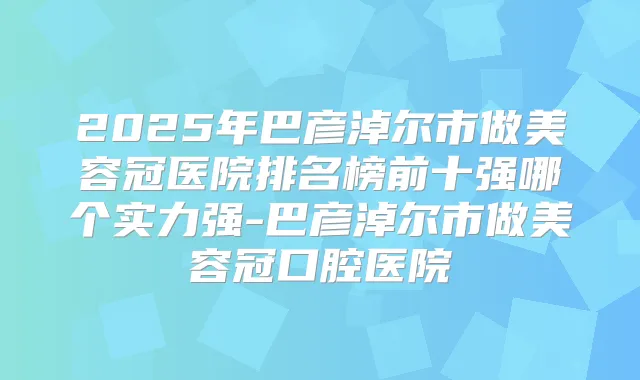 2025年巴彦淖尔市做美容冠医院排名榜前十强哪个实力强-巴彦淖尔市做美容冠口腔医院