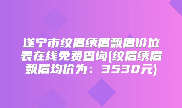 遂宁市纹眉绣眉飘眉价位表在线免费查询(纹眉绣眉飘眉均价为：3530元)