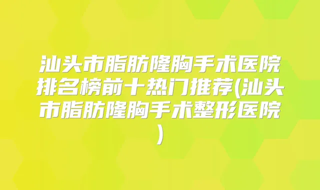 汕头市脂肪隆胸手术医院排名榜前十热门推荐(汕头市脂肪隆胸手术整形医院)