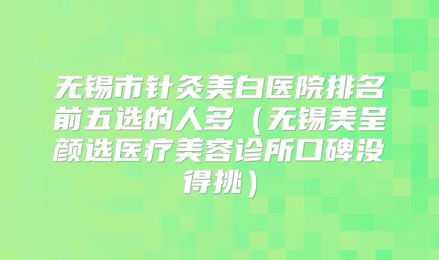无锡市针灸美白医院排名前五选的人多（无锡美呈颜选医疗美容诊所口碑没得挑）