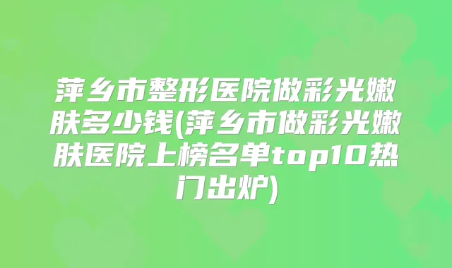 萍乡市整形医院做彩光嫩肤多少钱(萍乡市做彩光嫩肤医院上榜名单top10热门出炉)
