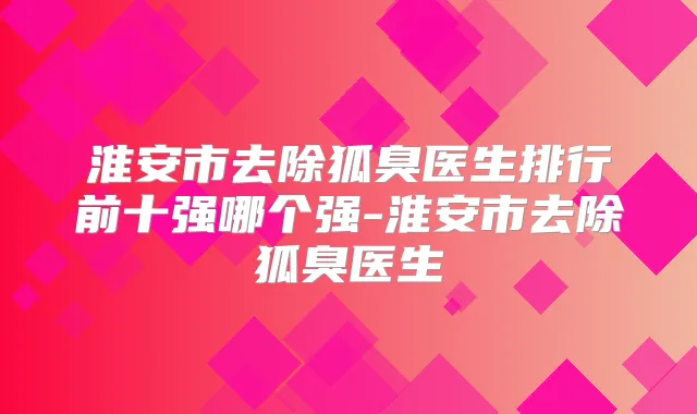 淮安市去除狐臭医生排行前十强哪个强-淮安市去除狐臭医生