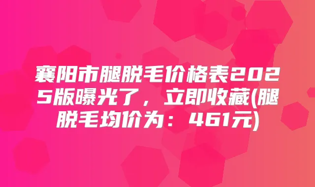 襄阳市腿脱毛价格表2025版曝光了，立即收藏(腿脱毛均价为：461元)