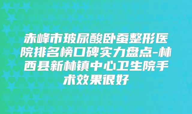 赤峰市玻尿酸卧蚕整形医院排名榜口碑实力盘点-林西县新林镇中心卫生院手术效果很好