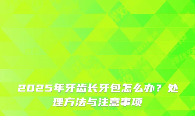 2025年牙齿长牙包怎么办？处理方法与注意事项