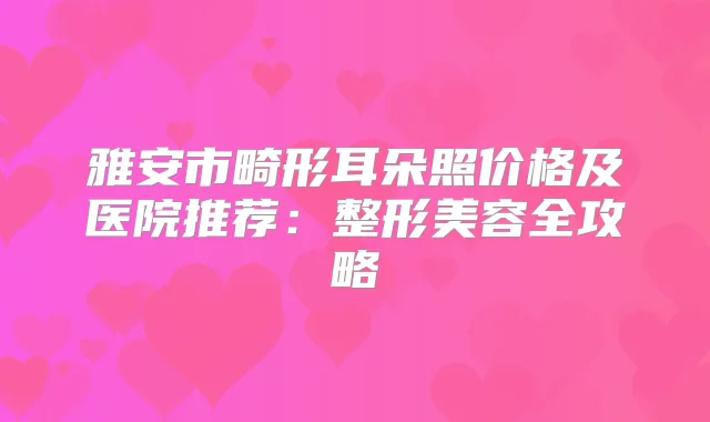 雅安市畸形耳朵照价格及医院推荐:整形美容全攻略