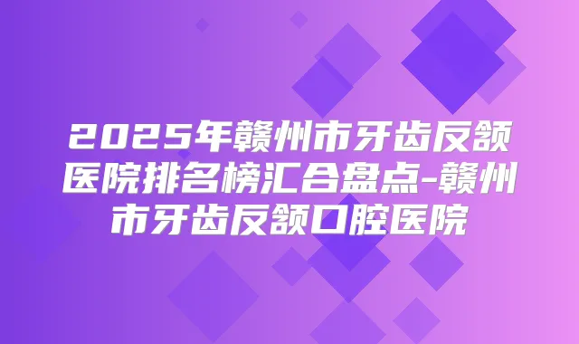 2025年赣州市牙齿反颔医院排名榜汇合盘点-赣州市牙齿反颔口腔医院