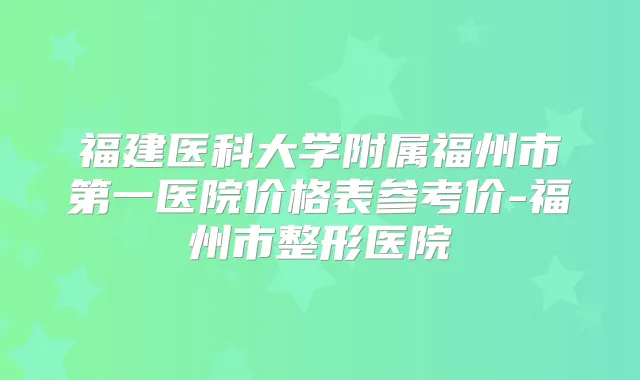 福建医科大学附属福州市第一医院价格表参考价-福州市整形医院