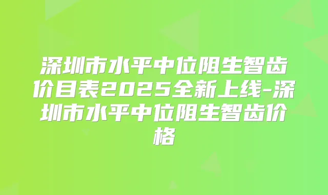 深圳市水平中位阻生智齿价目表2025全新上线-深圳市水平中位阻生智齿价格