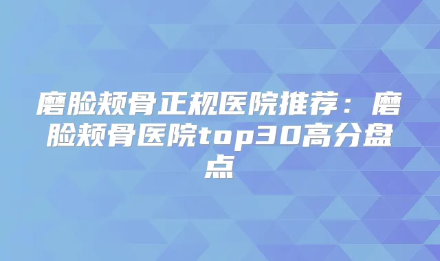 磨脸颊骨正规医院推荐：磨脸颊骨医院top30高分盘点