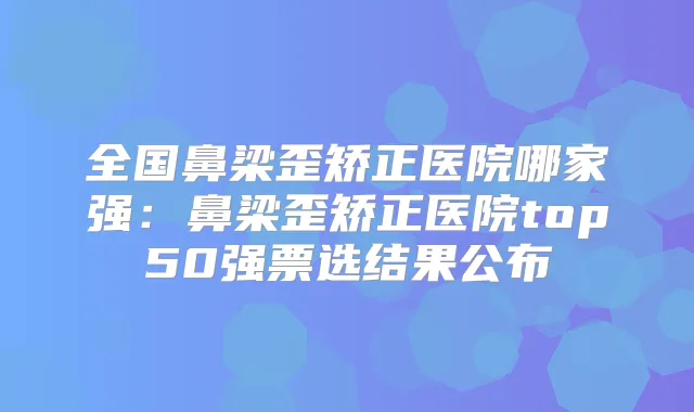 全国鼻梁歪矫正医院哪家强：鼻梁歪矫正医院top50强票选结果公布